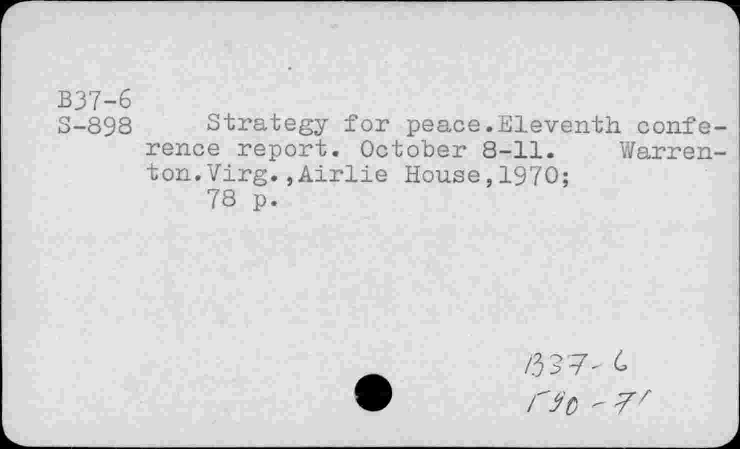 ﻿B37-6
S-898
Strategy for peace.Eleventh conference report. October 8-11. Warrenton. Virg. , Airlie House,1970;
78 p.
/337- C r$0 - 7^